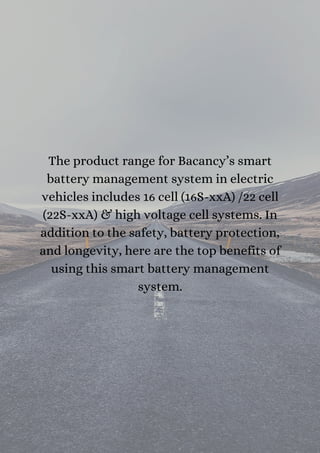 The product range for Bacancy’s smart
battery management system in electric
vehicles includes 16 cell (16S-xxA) /22 cell
(22S-xxA) & high voltage cell systems. In
addition to the safety, battery protection,
and longevity, here are the top benefits of
using this smart battery management
system.
 