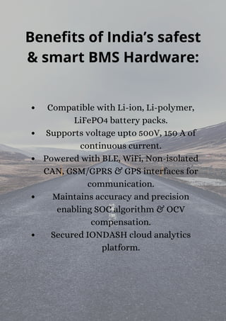 Benefits of India’s safest
& smart BMS Hardware:
Compatible with Li-ion, Li-polymer,
LiFePO4 battery packs.
Supports voltage upto 500V, 150 A of
continuous current.
Powered with BLE, WiFi, Non-isolated
CAN, GSM/GPRS & GPS interfaces for
communication.
Maintains accuracy and precision
enabling SOC algorithm & OCV
compensation.
Secured IONDASH cloud analytics
platform.


 