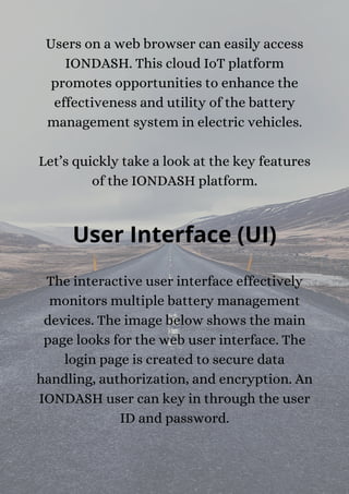 Users on a web browser can easily access
IONDASH. This cloud IoT platform
promotes opportunities to enhance the
effectiveness and utility of the battery
management system in electric vehicles.


Let’s quickly take a look at the key features
of the IONDASH platform.
User Interface (UI)
The interactive user interface effectively
monitors multiple battery management
devices. The image below shows the main
page looks for the web user interface. The
login page is created to secure data
handling, authorization, and encryption. An
IONDASH user can key in through the user
ID and password.
 