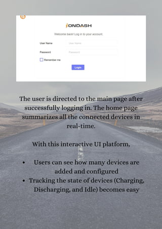 Users can see how many devices are
added and configured
Tracking the state of devices (Charging,
Discharging, and Idle) becomes easy
The user is directed to the main page after
successfully logging in. The home page
summarizes all the connected devices in
real-time.


With this interactive UI platform,




 