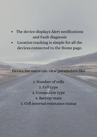 The device displays Alert notifications
and Fault diagnosis
Location tracking is simple for all the
devices connected to the Home page.
Device list users can view parameters like


1. Number of cells
2. Cell type
3. Connection type
4. Battery state
5. Cell internal resistance status
 