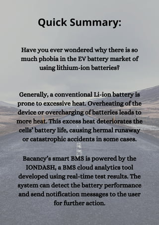 Quick Summary:
Have you ever wondered why there is so
much phobia in the EV battery market of
using lithium-ion batteries?




Generally, a conventional Li-ion battery is
prone to excessive heat. Overheating of the
device or overcharging of batteries leads to
more heat. This excess heat deteriorates the
cells’ battery life, causing hermal runaway
or catastrophic accidents in some cases.


Bacancy’s smart BMS is powered by the
IONDASH, a BMS cloud analytics tool
developed using real-time test results. The
system can detect the battery performance
and send notification messages to the user
for further action.
 