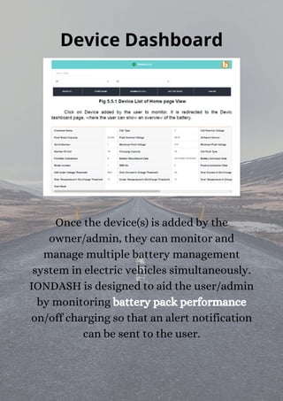 Device Dashboard
Once the device(s) is added by the
owner/admin, they can monitor and
manage multiple battery management
system in electric vehicles simultaneously.
IONDASH is designed to aid the user/admin
by monitoring battery pack performance
on/off charging so that an alert notification
can be sent to the user.


 
