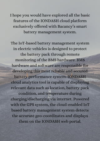 I hope you would have explored all the basic
features of the IONDASH cloud platform
exclusively offered with Bacancy’s smart
battery management system.


The IoT-based battery management system
in electric vehicles is designed to protect
the battery pack through remote
monitoring of the BMS hardware. BMS
hardware and software are responsible for
developing this most reliable and secured
battery performance system. IONDASH
cloud analytics tool is capable of displaying
relevant data such as location, battery pack
condition, and temperature during
charging/discharging via internet. Powered
with the GPS system, the cloud-enabled IoT
based battery management system detects
the accurate geo-coordinates and displays
them on the IONDASH web portal.


 