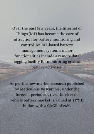 Over the past few years, the Internet of
Things (IoT) has become the core of
attraction for battery monitoring and
control. An IoT-based battery
management system’s major
functionalities include a remote data
logging facility for monitoring critical
battery activities.




As per the new market research published
by Meticulous Research®, under the
forecast period 2021-28, the electric
vehicle battery market is valued at $175.11
billion with a CAGR of 26%.


 