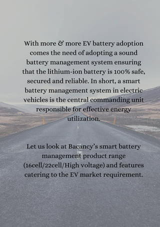 With more & more EV battery adoption
comes the need of adopting a sound
battery management system ensuring
that the lithium-ion battery is 100% safe,
secured and reliable. In short, a smart
battery management system in electric
vehicles is the central commanding unit
responsible for effective energy
utilization.




Let us look at Bacancy’s smart battery
management product range
(16cell/22cell/High voltage) and features
catering to the EV market requirement.


 