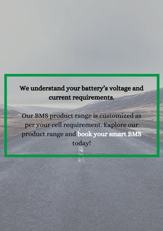 We understand your battery’s voltage and
current requirements.


Our BMS product range is customized as
per your cell requirement. Explore our
product range and book your smart BMS
today!
 