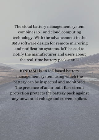 The cloud battery management system
combines IoT and cloud computing
technology. With the advancement in the
BMS software design for remote mirroring
and notification systems, IoT is used to
notify the manufacturer and users about
the real-time battery pack status.


IONDASH is an IoT based battery
management system using which the
battery can be inspected and monitored.
The presence of an in-built fuse circuit
protection protects the battery pack against
any unwanted voltage and current spikes.


 