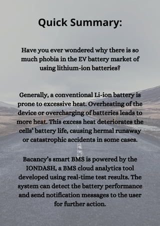 Quick Summary:
Have you ever wondered why there is so
much phobia in the EV battery market of
using lithium-ion batteries?




Generally, a conventional Li-ion battery is
prone to excessive heat. Overheating of the
device or overcharging of batteries leads to
more heat. This excess heat deteriorates the
cells’ battery life, causing hermal runaway
or catastrophic accidents in some cases.


Bacancy’s smart BMS is powered by the
IONDASH, a BMS cloud analytics tool
developed using real-time test results. The
system can detect the battery performance
and send notification messages to the user
for further action.
 
