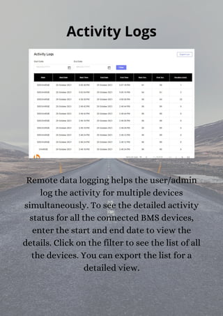Activity Logs
Remote data logging helps the user/admin
log the activity for multiple devices
simultaneously. To see the detailed activity
status for all the connected BMS devices,
enter the start and end date to view the
details. Click on the filter to see the list of all
the devices. You can export the list for a
detailed view.
 
