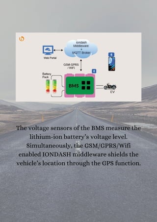 The voltage sensors of the BMS measure the
lithium-ion battery’s voltage level.
Simultaneously, the GSM/GPRS/Wifi
enabled IONDASH middleware shields the
vehicle’s location through the GPS function.
 