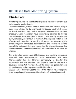 IOT Based Data Monitoring System 
Introduction: 
Monitoring services are essential to large scale distributed systems due to its versatile applications. In 
Cloud environments, various kinds of applications and facilities bring in even more objects to be monitored. Embedded controlled sensor network is the technology used to implement environmental solutions effectively. Many researchers have been making attempts to develop the embedded controlled sensor network. The existing systems are bulky, very costly and difficult to maintain. The proposed system is cost effective and controlled by user friendly embedded systems. In the proposed system ARM based microcontroller and sensors are used to control the various devices and to monitor the information regarding the environment. And the information’s are transferred to the cloud via internet. 
This system has temperature, LDR, Pressure and humidity sensors are interfaced with Microcontroller (ARM Cortex-M4). The ARM Microcontroller has the Ethernet connectivity to transfer the information over the Internet. The graphical interface software is developed using .Net Framework. All the measured parameters are uniformly monitored through this graphical interface. 
CC3000 – Wi-Fi module is used to connect the internet via Access point. It can be configure through android application (Smart configuration). 
 