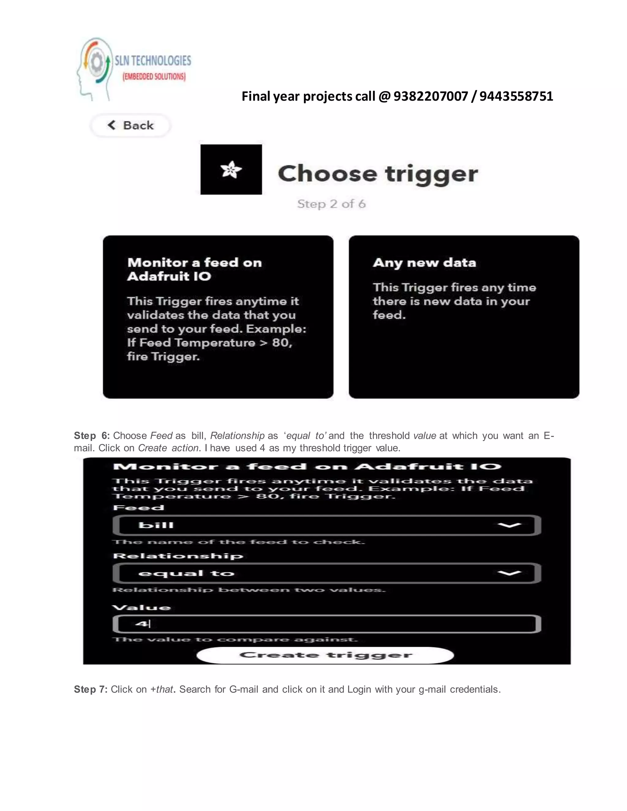 Final year projects call @ 9382207007 /9443558751
Step 6: Choose Feed as bill, Relationship as ‘equal to’ and the threshold value at which you want an E-
mail. Click on Create action. I have used 4 as my threshold trigger value.
Step 7: Click on +that. Search for G-mail and click on it and Login with your g-mail credentials.
 