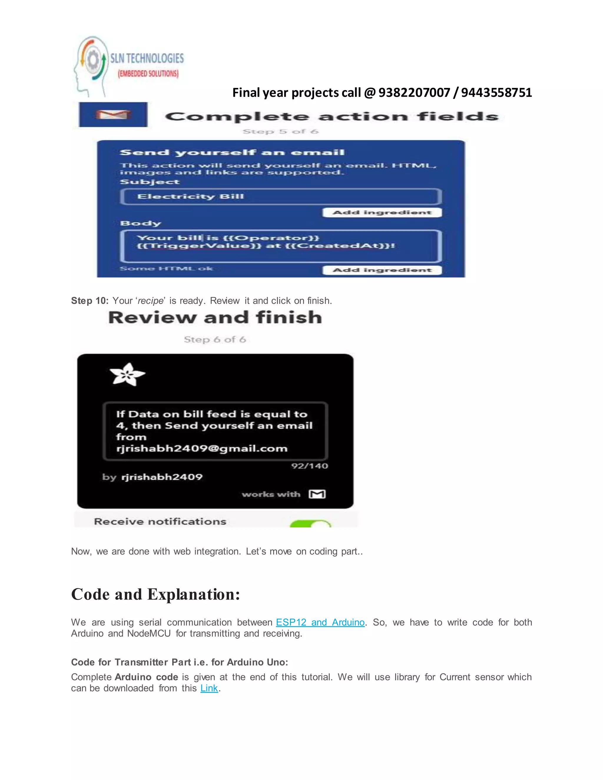 Final year projects call @ 9382207007 /9443558751
Step 10: Your ‘recipe’ is ready. Review it and click on finish.
Now, we are done with web integration. Let’s move on coding part..
Code and Explanation:
We are using serial communication between ESP12 and Arduino. So, we have to write code for both
Arduino and NodeMCU for transmitting and receiving.
Code for Transmitter Part i.e. for Arduino Uno:
Complete Arduino code is given at the end of this tutorial. We will use library for Current sensor which
can be downloaded from this Link.
 