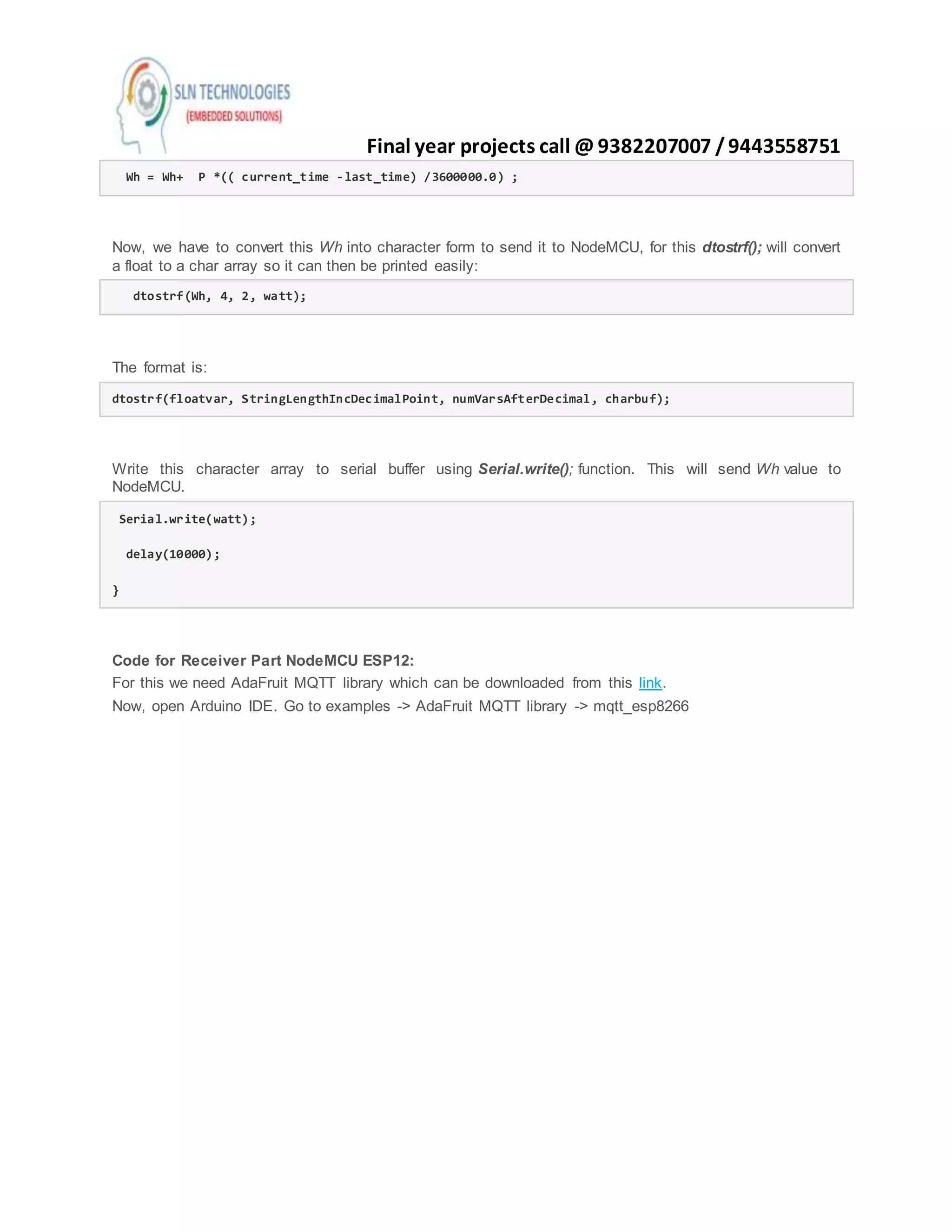 Final year projects call @ 9382207007 /9443558751
Wh = Wh+ P *(( current_time -last_time) /3600000.0) ;
Now, we have to convert this Wh into character form to send it to NodeMCU, for this dtostrf(); will convert
a float to a char array so it can then be printed easily:
dtostrf(Wh, 4, 2, watt);
The format is:
dtostrf(floatvar, StringLengthIncDecimalPoint, numVarsAfterDecimal, charbuf);
Write this character array to serial buffer using Serial.write(); function. This will send Wh value to
NodeMCU.
Serial.write(watt);
delay(10000);
}
Code for Receiver Part NodeMCU ESP12:
For this we need AdaFruit MQTT library which can be downloaded from this link.
Now, open Arduino IDE. Go to examples -> AdaFruit MQTT library -> mqtt_esp8266
 