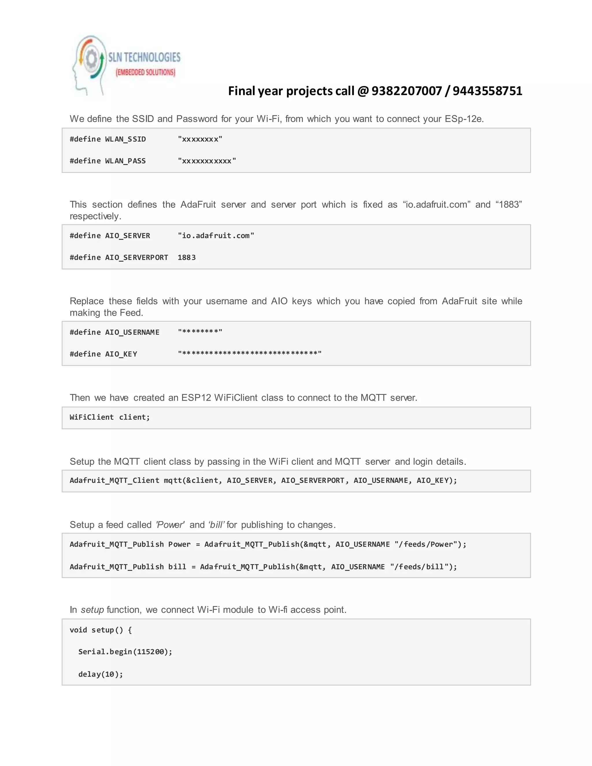 Final year projects call @ 9382207007 /9443558751
We define the SSID and Password for your Wi-Fi, from which you want to connect your ESp-12e.
#define WLAN_SSID "xxxxxxxx"
#define WLAN_PASS "xxxxxxxxxxx"
This section defines the AdaFruit server and server port which is fixed as “io.adafruit.com” and “1883”
respectively.
#define AIO_SERVER "io.adafruit.com"
#define AIO_SERVERPORT 1883
Replace these fields with your username and AIO keys which you have copied from AdaFruit site while
making the Feed.
#define AIO_USERNAME "********"
#define AIO_KEY "******************************"
Then we have created an ESP12 WiFiClient class to connect to the MQTT server.
WiFiClient client;
Setup the MQTT client class by passing in the WiFi client and MQTT server and login details.
Adafruit_MQTT_Client mqtt(&client, AIO_SERVER, AIO_SERVERPORT, AIO_USERNAME, AIO_KEY);
Setup a feed called 'Power' and ‘bill’ for publishing to changes.
Adafruit_MQTT_Publish Power = Adafruit_MQTT_Publish(&mqtt, AIO_USERNAME "/feeds/Power");
Adafruit_MQTT_Publish bill = Adafruit_MQTT_Publish(&mqtt, AIO_USERNAME "/feeds/bill");
In setup function, we connect Wi-Fi module to Wi-fi access point.
void setup() {
Serial.begin(115200);
delay(10);
 