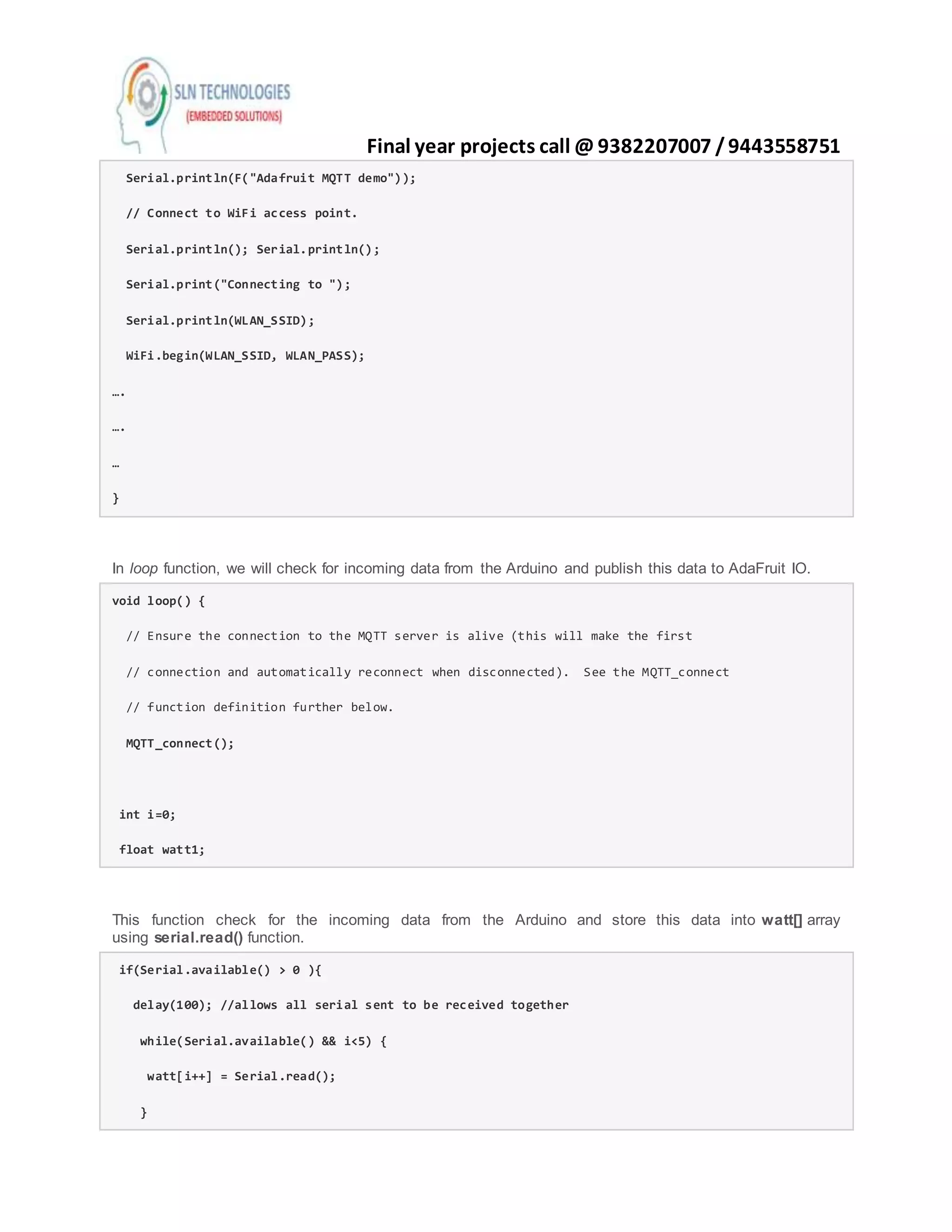 Final year projects call @ 9382207007 /9443558751
Serial.println(F("Adafruit MQTT demo"));
// Connect to WiFi access point.
Serial.println(); Serial.println();
Serial.print("Connecting to ");
Serial.println(WLAN_SSID);
WiFi.begin(WLAN_SSID, WLAN_PASS);
….
….
…
}
In loop function, we will check for incoming data from the Arduino and publish this data to AdaFruit IO.
void loop() {
// Ensure the connection to the MQTT server is alive (this will make the first
// connection and automatically reconnect when disconnected). See the MQTT_connect
// function definition further below.
MQTT_connect();
int i=0;
float watt1;
This function check for the incoming data from the Arduino and store this data into watt[] array
using serial.read() function.
if(Serial.available() > 0 ){
delay(100); //allows all serial sent to be received together
while(Serial.available() && i<5) {
watt[i++] = Serial.read();
}
 
