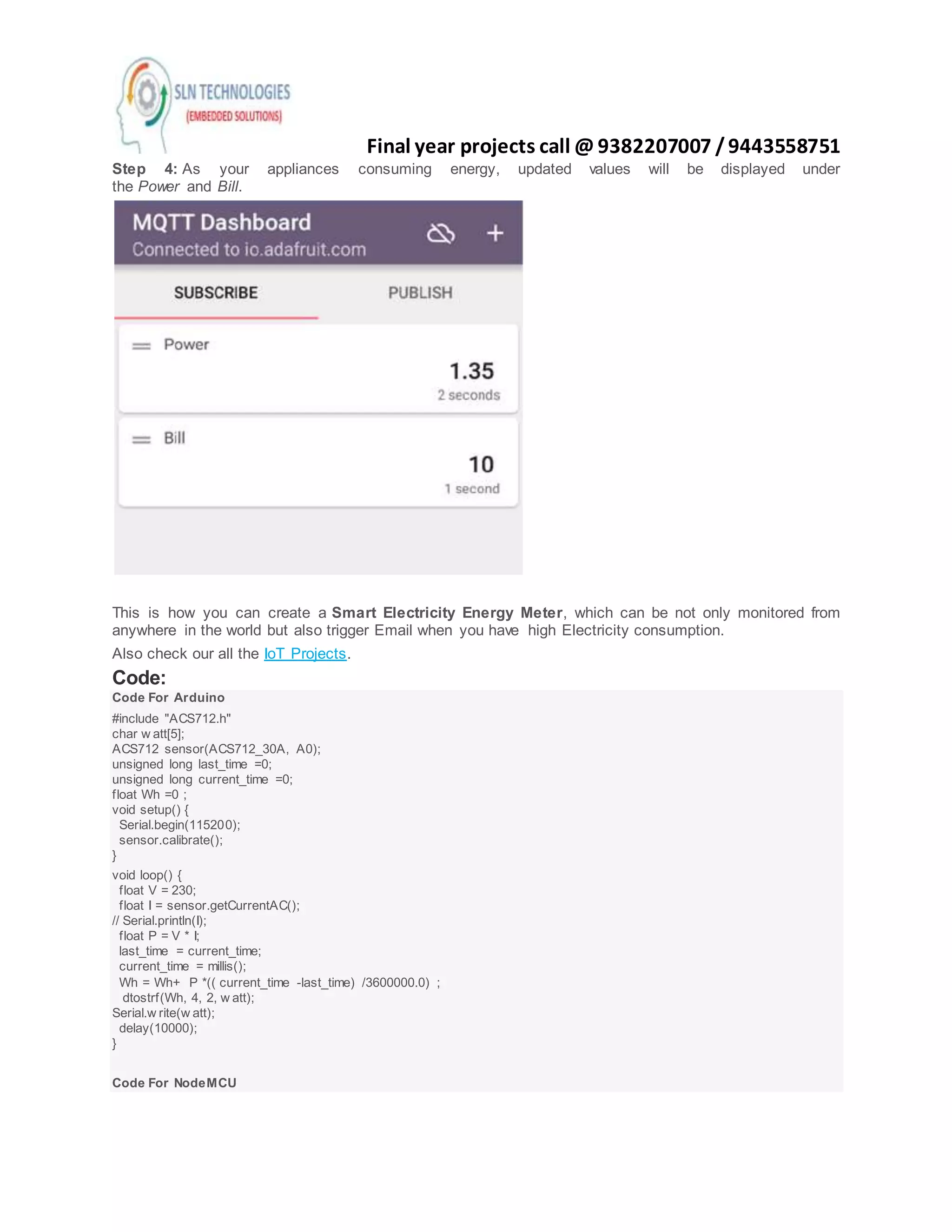 Final year projects call @ 9382207007 /9443558751
Step 4: As your appliances consuming energy, updated values will be displayed under
the Power and Bill.
This is how you can create a Smart Electricity Energy Meter, which can be not only monitored from
anywhere in the world but also trigger Email when you have high Electricity consumption.
Also check our all the IoT Projects.
Code:
Code For Arduino
#include "ACS712.h"
char w att[5];
ACS712 sensor(ACS712_30A, A0);
unsigned long last_time =0;
unsigned long current_time =0;
float Wh =0 ;
void setup() {
Serial.begin(115200);
sensor.calibrate();
}
void loop() {
float V = 230;
float I = sensor.getCurrentAC();
// Serial.println(I);
float P = V * I;
last_time = current_time;
current_time = millis();
Wh = Wh+ P *(( current_time -last_time) /3600000.0) ;
dtostrf(Wh, 4, 2, w att);
Serial.w rite(w att);
delay(10000);
}
Code For NodeMCU
 
