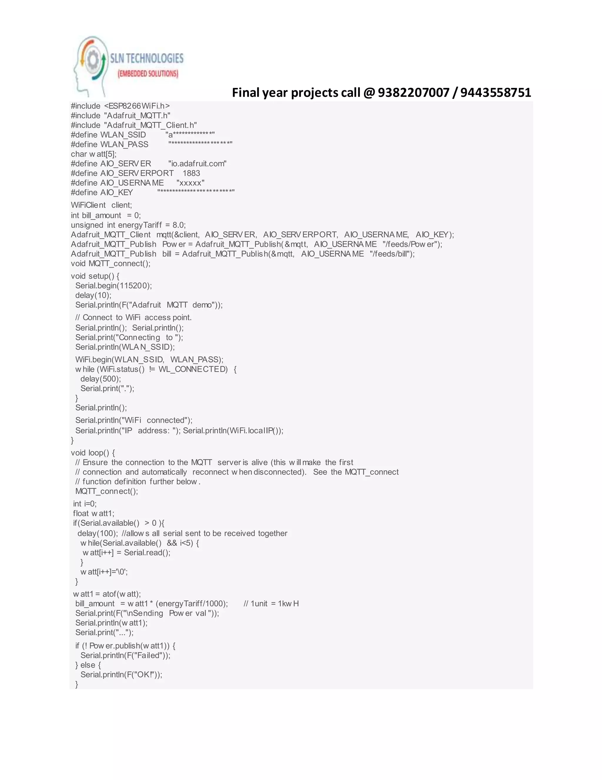 Final year projects call @ 9382207007 /9443558751
#include <ESP8266WiFi.h>
#include "Adafruit_MQTT.h"
#include "Adafruit_MQTT_Client.h"
#define WLAN_SSID "a*************"
#define WLAN_PASS "*******************"
char w att[5];
#define AIO_SERVER "io.adafruit.com"
#define AIO_SERVERPORT 1883
#define AIO_USERNAME "xxxxx"
#define AIO_KEY "***********************"
WiFiClient client;
int bill_amount = 0;
unsigned int energyTariff = 8.0;
Adafruit_MQTT_Client mqtt(&client, AIO_SERVER, AIO_SERVERPORT, AIO_USERNAME, AIO_KEY);
Adafruit_MQTT_Publish Pow er = Adafruit_MQTT_Publish(&mqtt, AIO_USERNAME "/feeds/Pow er");
Adafruit_MQTT_Publish bill = Adafruit_MQTT_Publish(&mqtt, AIO_USERNAME "/feeds/bill");
void MQTT_connect();
void setup() {
Serial.begin(115200);
delay(10);
Serial.println(F("Adafruit MQTT demo"));
// Connect to WiFi access point.
Serial.println(); Serial.println();
Serial.print("Connecting to ");
Serial.println(WLAN_SSID);
WiFi.begin(WLAN_SSID, WLAN_PASS);
w hile (WiFi.status() != WL_CONNECTED) {
delay(500);
Serial.print(".");
}
Serial.println();
Serial.println("WiFi connected");
Serial.println("IP address: "); Serial.println(WiFi.localIP());
}
void loop() {
// Ensure the connection to the MQTT server is alive (this w illmake the first
// connection and automatically reconnect w hen disconnected). See the MQTT_connect
// function definition further below .
MQTT_connect();
int i=0;
float w att1;
if(Serial.available() > 0 ){
delay(100); //allow s all serial sent to be received together
w hile(Serial.available() && i<5) {
w att[i++] = Serial.read();
}
w att[i++]='0';
}
w att1 = atof(w att);
bill_amount = w att1 * (energyTariff/1000); // 1unit = 1kw H
Serial.print(F("nSending Pow er val "));
Serial.println(w att1);
Serial.print("...");
if (! Pow er.publish(w att1)) {
Serial.println(F("Failed"));
} else {
Serial.println(F("OK!"));
}
 