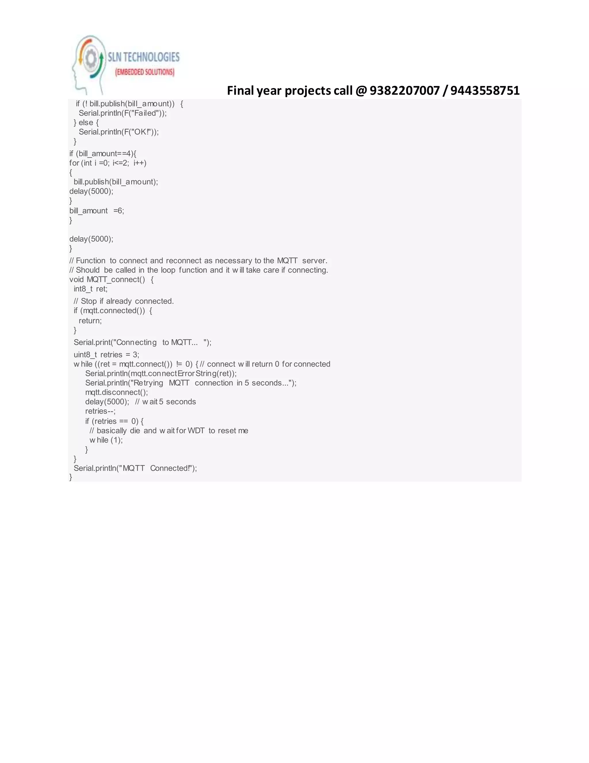 Final year projects call @ 9382207007 /9443558751
if (! bill.publish(bill_amount)) {
Serial.println(F("Failed"));
} else {
Serial.println(F("OK!"));
}
if (bill_amount==4){
for (int i =0; i<=2; i++)
{
bill.publish(bill_amount);
delay(5000);
}
bill_amount =6;
}
delay(5000);
}
// Function to connect and reconnect as necessary to the MQTT server.
// Should be called in the loop function and it w ill take care if connecting.
void MQTT_connect() {
int8_t ret;
// Stop if already connected.
if (mqtt.connected()) {
return;
}
Serial.print("Connecting to MQTT... ");
uint8_t retries = 3;
w hile ((ret = mqtt.connect()) != 0) { // connect w ill return 0 for connected
Serial.println(mqtt.connectErrorString(ret));
Serial.println("Retrying MQTT connection in 5 seconds...");
mqtt.disconnect();
delay(5000); // w ait 5 seconds
retries--;
if (retries == 0) {
// basically die and w ait for WDT to reset me
w hile (1);
}
}
Serial.println("MQTT Connected!");
}
 