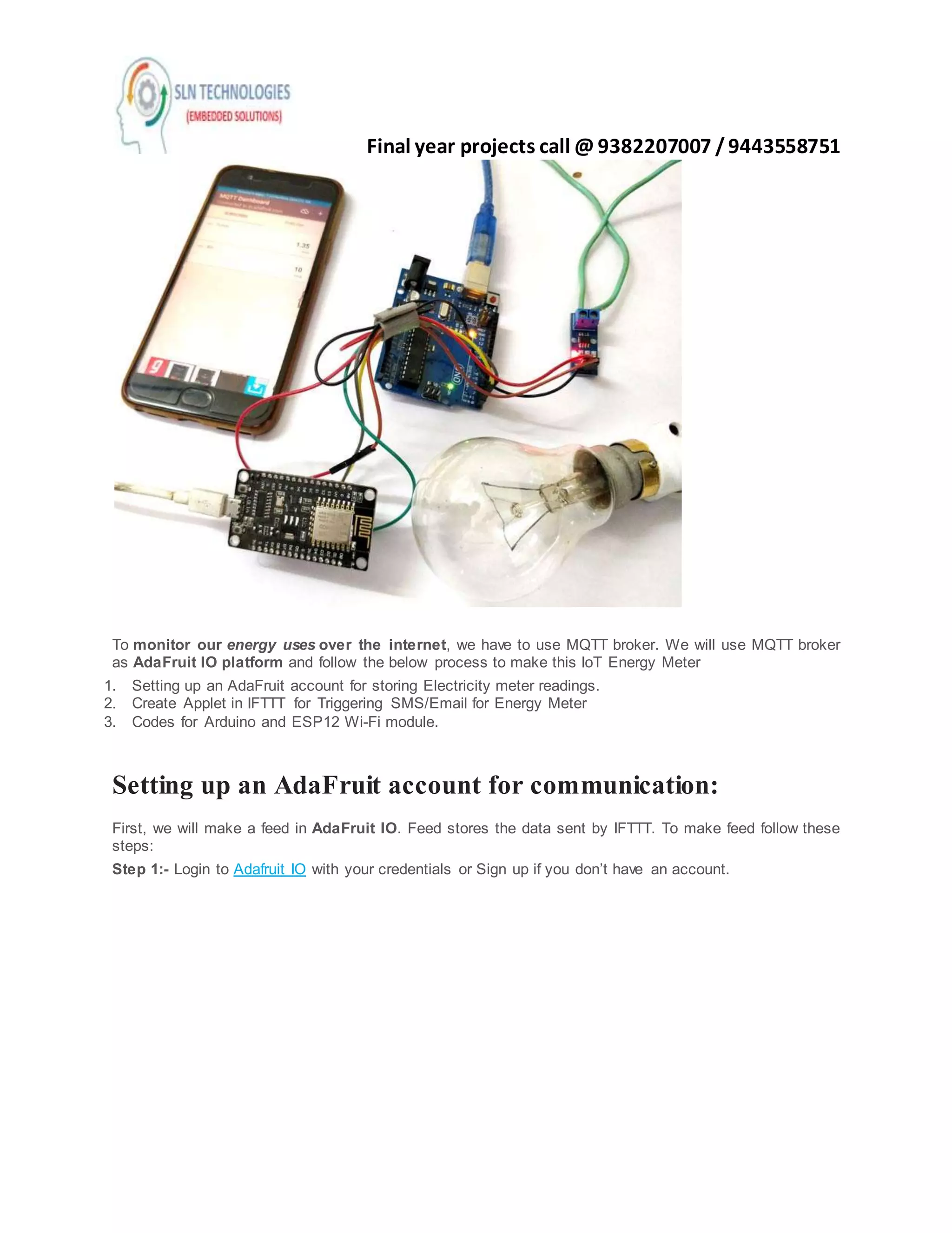 Final year projects call @ 9382207007 /9443558751
To monitor our energy uses over the internet, we have to use MQTT broker. We will use MQTT broker
as AdaFruit IO platform and follow the below process to make this IoT Energy Meter
1. Setting up an AdaFruit account for storing Electricity meter readings.
2. Create Applet in IFTTT for Triggering SMS/Email for Energy Meter
3. Codes for Arduino and ESP12 Wi-Fi module.
Setting up an AdaFruit account for communication:
First, we will make a feed in AdaFruit IO. Feed stores the data sent by IFTTT. To make feed follow these
steps:
Step 1:- Login to Adafruit IO with your credentials or Sign up if you don’t have an account.
 