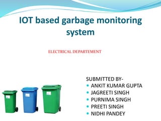 IOT based garbage monitoring
system
SUBMITTED BY-
 ANKIT KUMAR GUPTA
 JAGREETI SINGH
 PURNIMA SINGH
 PREETI SINGH
 NIDHI PANDEY
ELECTRICAL DEPARTEMENT
 