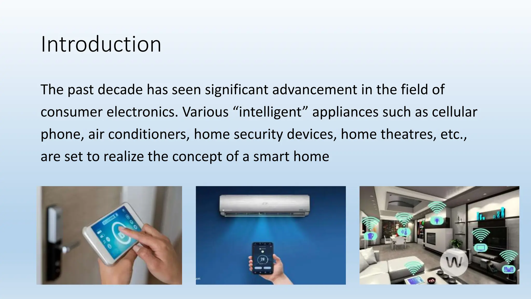 Introduction
The past decade has seen significant advancement in the field of
consumer electronics. Various “intelligent” appliances such as cellular
phone, air conditioners, home security devices, home theatres, etc.,
are set to realize the concept of a smart home
 