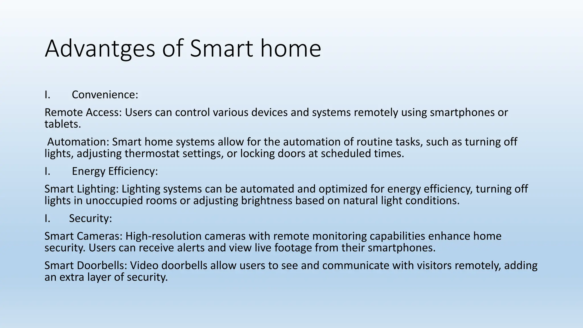 Advantges of Smart home
I. Convenience:
Remote Access: Users can control various devices and systems remotely using smartphones or
tablets.
Automation: Smart home systems allow for the automation of routine tasks, such as turning off
lights, adjusting thermostat settings, or locking doors at scheduled times.
I. Energy Efficiency:
Smart Lighting: Lighting systems can be automated and optimized for energy efficiency, turning off
lights in unoccupied rooms or adjusting brightness based on natural light conditions.
I. Security:
Smart Cameras: High-resolution cameras with remote monitoring capabilities enhance home
security. Users can receive alerts and view live footage from their smartphones.
Smart Doorbells: Video doorbells allow users to see and communicate with visitors remotely, adding
an extra layer of security.
 