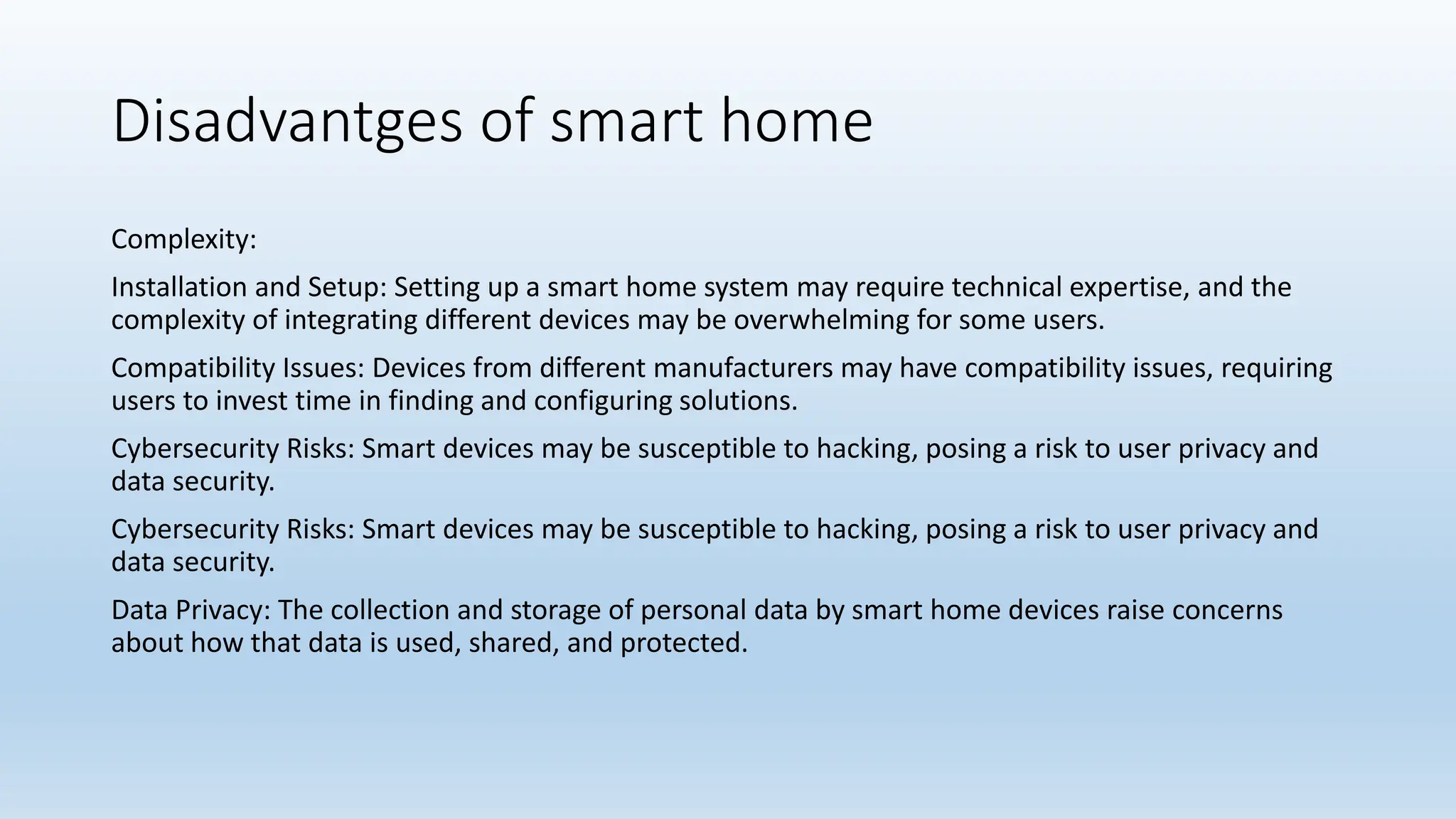 Disadvantges of smart home
Complexity:
Installation and Setup: Setting up a smart home system may require technical expertise, and the
complexity of integrating different devices may be overwhelming for some users.
Compatibility Issues: Devices from different manufacturers may have compatibility issues, requiring
users to invest time in finding and configuring solutions.
Cybersecurity Risks: Smart devices may be susceptible to hacking, posing a risk to user privacy and
data security.
Cybersecurity Risks: Smart devices may be susceptible to hacking, posing a risk to user privacy and
data security.
Data Privacy: The collection and storage of personal data by smart home devices raise concerns
about how that data is used, shared, and protected.
 