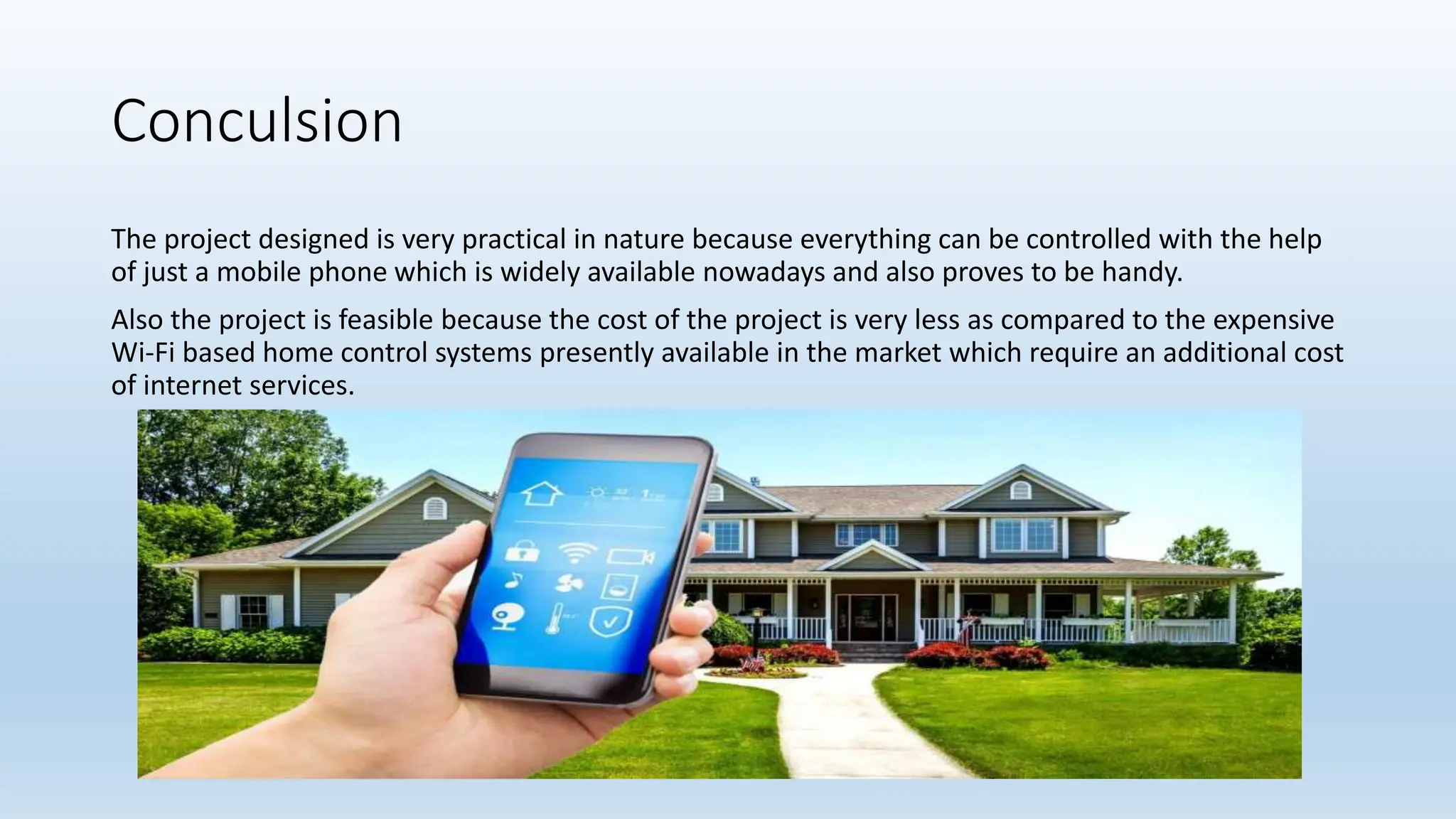 Conculsion
The project designed is very practical in nature because everything can be controlled with the help
of just a mobile phone which is widely available nowadays and also proves to be handy.
Also the project is feasible because the cost of the project is very less as compared to the expensive
Wi-Fi based home control systems presently available in the market which require an additional cost
of internet services.
 