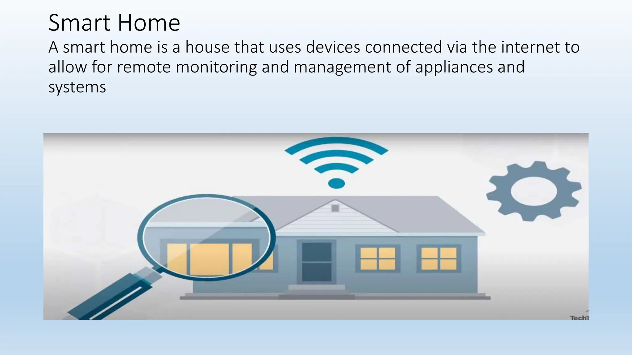 Smart Home
A smart home is a house that uses devices connected via the internet to
allow for remote monitoring and management of appliances and
systems
 