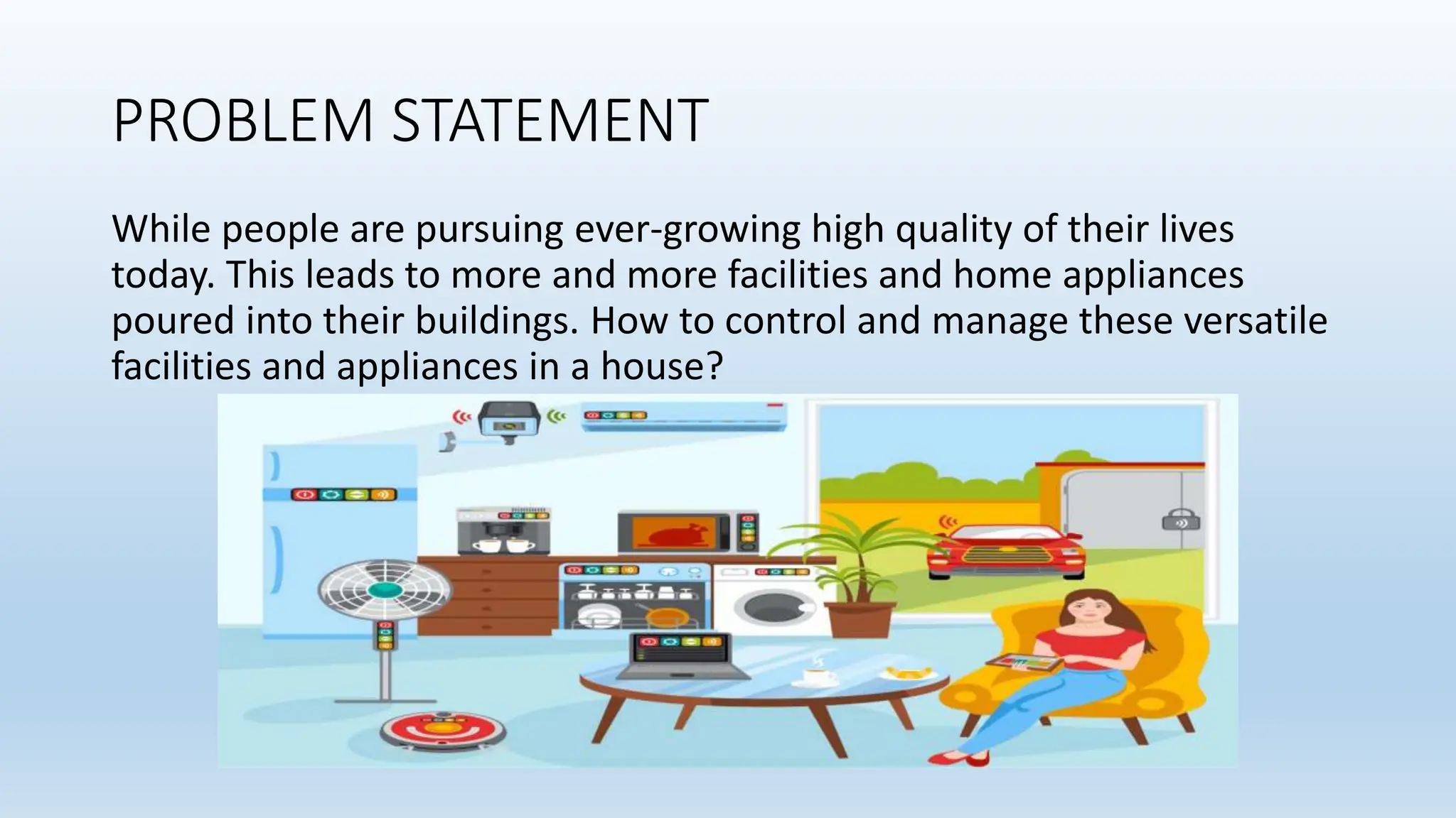 PROBLEM STATEMENT
While people are pursuing ever-growing high quality of their lives
today. This leads to more and more facilities and home appliances
poured into their buildings. How to control and manage these versatile
facilities and appliances in a house?
 
