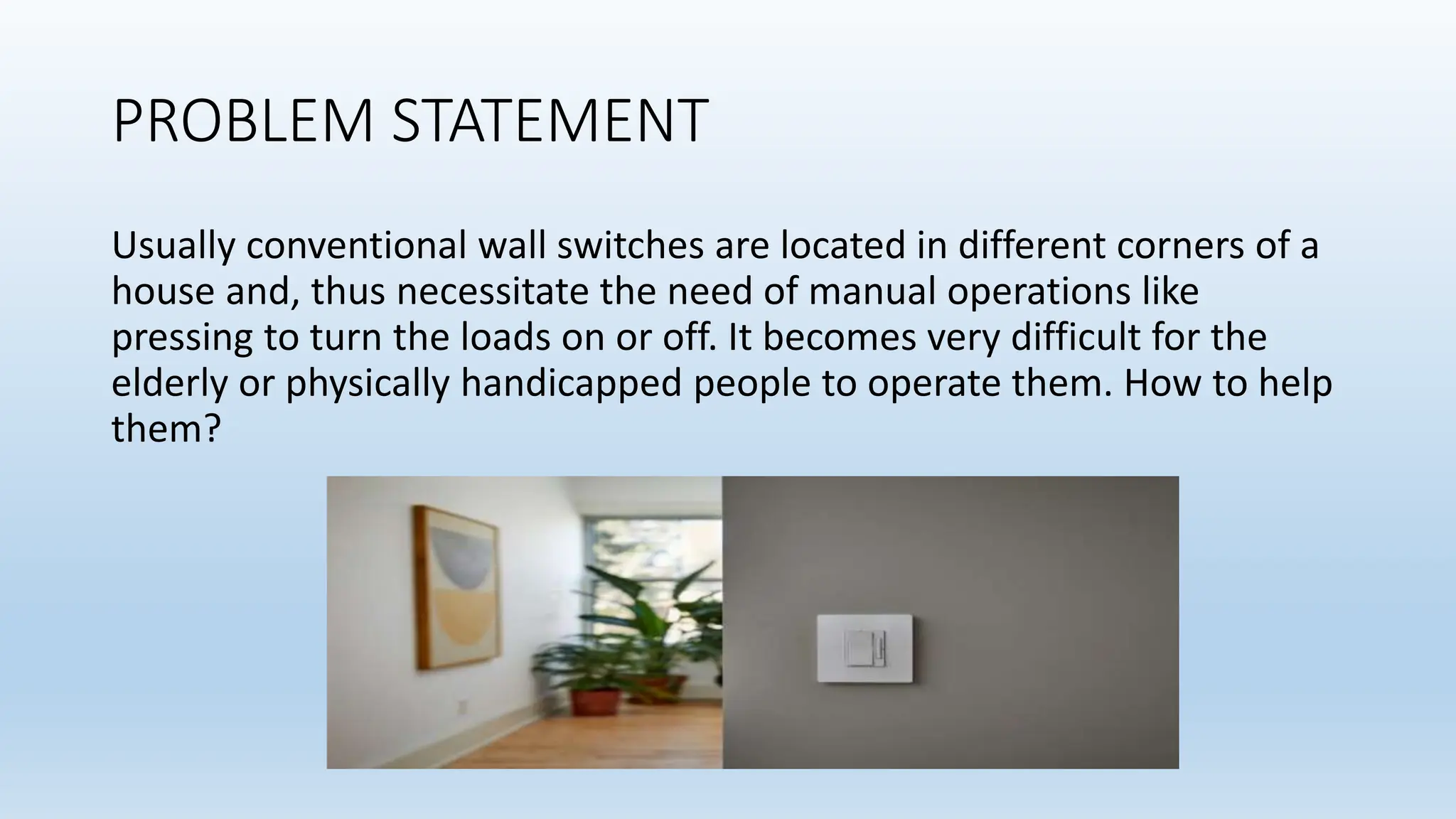 PROBLEM STATEMENT
Usually conventional wall switches are located in different corners of a
house and, thus necessitate the need of manual operations like
pressing to turn the loads on or off. It becomes very difficult for the
elderly or physically handicapped people to operate them. How to help
them?
 