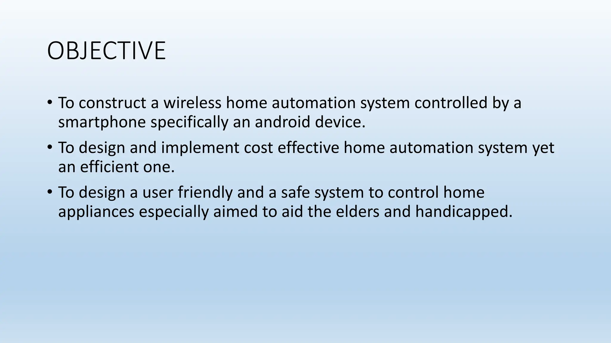 OBJECTIVE
• To construct a wireless home automation system controlled by a
smartphone specifically an android device.
• To design and implement cost effective home automation system yet
an efficient one.
• To design a user friendly and a safe system to control home
appliances especially aimed to aid the elders and handicapped.
 