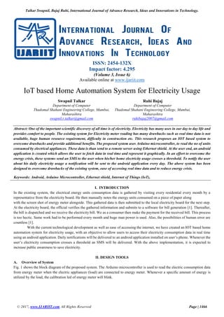Talkar Swapnil, Bajaj Ruhi, International Journal of Advance Research, Ideas and Innovations in Technology.
© 2017, www.IJARIIT.com All Rights Reserved Page | 1466
ISSN: 2454-132X
Impact factor: 4.295
(Volume 3, Issue 6)
Available online at www.ijariit.com
IoT based Home Automation System for Electricity Usage
Swapnil Talkar
Department of Computer
Thadomal Shahani Engineering College, Mumbai,
Maharashtra
swapnil.r.talkar@gmail.com
Ruhi Bajaj
Department of Computer
Thadomal Shahani Engineering College, Mumbai,
Maharashtra
ruhibajaj2007@gmail.com
Abstract: One of the important scientific discovery of all time is of electricity. Electricity has many uses in our day to day life and
provides comfort to people. The existing system for Electricity meter reading has many drawbacks such as real time data is not
available, huge human resource requirement, difficulty in construction etc. This research proposes an IOT based system to
overcome drawbacks and provide additional benefits. The proposed system uses Arduino microcontroller, to read the no of units
consumed by electrical appliances. These data is than send to a remote server using Ethernet shield. At the user end, an android
application is created which allows the user to fetch data in real time and represent it graphically. In an effort to overcome the
energy crisis, these systems send an SMS to the user when his/her home electricity usage crosses a threshold. To notify the user
about his daily electricity usage a notification will be sent to the android application every day. The above system has been
designed to overcome drawbacks of the existing system, ease of accessing real time data and to reduce energy crisis.
Keywords: Android, Arduino Microcontroller, Ethernet shield, Internet of Things (IoT),
I. INTRODUCTION
In the existing system, the electrical energy units consumption data is gathered by visiting every residential every month by a
representative from the electricity board. He then manually notes the energy units consumed on a piece of paper along
with the screen shot of energy meter alongside. This gathered data is then submitted to the local electricity board for the next step.
At the electricity board, the official verifies the gathered information and submits to a software for bill generation [1]. Thereafter,
the bill is dispatched and we receive the electricity bill. We as a consumer then make the payment for the received bill. This process
is too hectic. Same work had to be performed every month and huge man power is used. Also, the possibilities of human error are
countless [1].
With the current technological development as well as ease of accessing the internet, we have created an IOT based home
automation system for electricity usage, with an objective to allow users to access their electricity consumption data in real time
using an android application. Daily notifications will be delivered to an android application installed on user’s phone. Whenever the
user’s electricity consumption crosses a threshold an SMS will be delivered. With the above implementation, it is expected to
increase public awareness to save electricity.
II. DESIGN TOOLS
A. Overview of System
Fig. 1 shows the block diagram of the proposed system. The Arduino microcontroller is used to read the electric consumption data
from energy meter when the electric appliances (load) are connected to energy meter. Whenever a specific amount of energy is
utilized by the load, the calibration led of energy meter will blink.
 