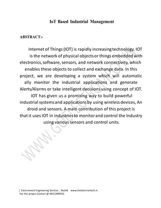 [ Electromech Engineering Services , Nashik www.theelectromech.in
Fot this project Contact @ 9421390933]
IoT Based Industrial Management
ABSTRACT:-
Internet of Things (IOT) is rapidly increasingtechnology. IOT
is the network of physical objectsor things embeddedwith
electronics,software, sensors, and network connectivity, which
enables these objects to collect and exchange data. In this
project, we are developing a system which will automatic
ally monitor the industrial applications and generate
Alerts/Alarms or take intelligent decisions using concept of IOT.
IOT has given us a promising way to build powerful
industrial systemsand applicationsby using wireless devices, An
droid and sensors. A main contribution of this project is
that it uses IOT in industriesto monitorand control the Industry
using various sensors and control units.
 