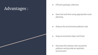 Advantages :
● Efficient garbage collection
● Save fuel and time using appropriate route
planning.
● Reduce the environment pollution rate
● Keep environment clean and fresh.
● Decrease the disease rate caused by
pollution and provide an aesthetic
environment.
 