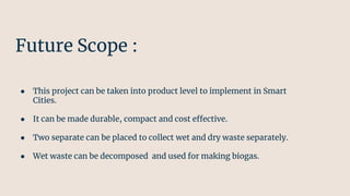 Future Scope :
● This project can be taken into product level to implement in Smart
Cities.
● It can be made durable, compact and cost effective.
● Two separate can be placed to collect wet and dry waste separately.
● Wet waste can be decomposed and used for making biogas.
 