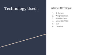 Technology Used : Internet Of Things :
1. IR Sensor
2. Weight Sensor
3. GSM Modem
4. NI myRIO-1900
5. GUI
6. LabView
 