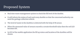 Proposed System
● Real time waste management system to check the fill level of the dustbin.
● It will inform the status of each and every dustbin so that the concerned authority can
send the garbage collection vehicle.
● The level of waste in the dustbins is detected with the help of IR sensor.
● When the measured value of sensors exceeds a certain threshold value then the red LED
becomes ON.
● In GUI of the mobile application the fill up status and location of the dustbins will be
shown.
 