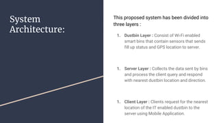 System
Architecture:
This proposed system has been divided into
three layers :
1. Dustbin Layer : Consist of Wi-Fi enabled
smart bins that contain sensors that sends
fill up status and GPS location to server.
1. Server Layer : Collects the data sent by bins
and process the client query and respond
with nearest dustbin location and direction.
1. Client Layer : Clients request for the nearest
location of the IT enabled dustbin to the
server using Mobile Application.
 