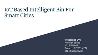 IoT Based Intelligent Bin For
Smart Cities
Presented By :
Abhisek Sahoo
ID - B516001
Branch - CE(2016-20)
IIIT Bhubaneswar
 