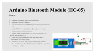 Arduino Bluetooth Module (HC-05)
Features:
 Compatible with Arduino, Stamp, FPGA and many more!
 Plug and Play operation at 9600 baud
 Easily integrated into existing (9600 baud) projects without any need to modify
code!
 Includes: BT2S Slave, Easy-Pin Cable and Pin-out/Instruction Pamphlet
 *Requires Bluetooth enabled master device.
 Bluetooth module interface including VCC, GND, TXD, RXD, KEY pin
and LED Status pin-out (STATE).
 In open space effective distance is 10 meter, more than 10 meter is
also possible by using external antenna.
 Backplane set anti-reverse diode with 3.3V LDO input voltage of 3.6 ~~
6V unpaired current is about 30mA paired approximately 10mA input voltage
to prohibit more than 7V.
 