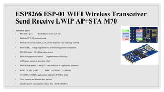 ESP8266 ESP-01 WIFI Wireless Transceiver
Send Receive LWIP AP+STA M70
Technical Specs:
 802.11 b / g / n Wi-Fi Direct (P2P), soft-AP
 Built-in TCP / IP protocol stack
 Built-in TR switch, balun, LNA, power amplifier and matching network
 Built-in PLL, voltage regulator and power management components
 802.11b mode + 19.5dBm output power
 Built-in temperature sensor Support antenna diversity
 off leakage current is less than 10uA
 Built-in low-power 32-bit CPU: can double as an application processor
 SDIO 2.0, SPI, UART STBC, 1×1 MIMO, 2×1 MIMO
 A-MPDU, A-MSDU aggregation and the 0.4 Within wake
 2ms, connect and transfer data packets
 standby power consumption of less than 1.0mW (DTIM3)
 
