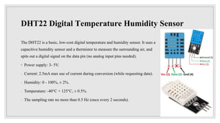 DHT22 Digital Temperature Humidity Sensor
The DHT22 is a basic, low-cost digital temperature and humidity sensor. It uses a
capacitive humidity sensor and a thermistor to measure the surrounding air, and
spits out a digital signal on the data pin (no analog input pins needed).
◦ Power supply: 3- 5V.
◦ Current: 2.5mA max use of current during conversion (while requesting data).
◦ Humidity: 0 - 100%, ± 2%.
◦ Temperature: -40°C + 125°C, ± 0.5%.
◦ The sampling rate no more than 0.5 Hz (once every 2 seconds).
 