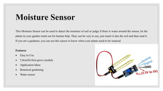 Moisture Sensor
This Moisture Sensor can be used to detect the moisture of soil or judge if there is water around the sensor, let the
plants in your garden reach out for human help. They can be very to use, just insert it into the soil and then read it.
If you are a gardener, you can use this sensor to know when your plants need to be watered.
Features
 Easy to Use
 2.0cmX6.0cm grove module
 Application Ideas
 Botanical gardening
 Water sensor
 