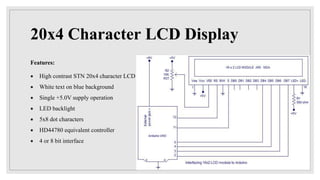 20x4 Character LCD Display
Features:
 High contrast STN 20x4 character LCD
 White text on blue background
 Single +5.0V supply operation
 LED backlight
 5x8 dot characters
 HD44780 equivalent controller
 4 or 8 bit interface
 