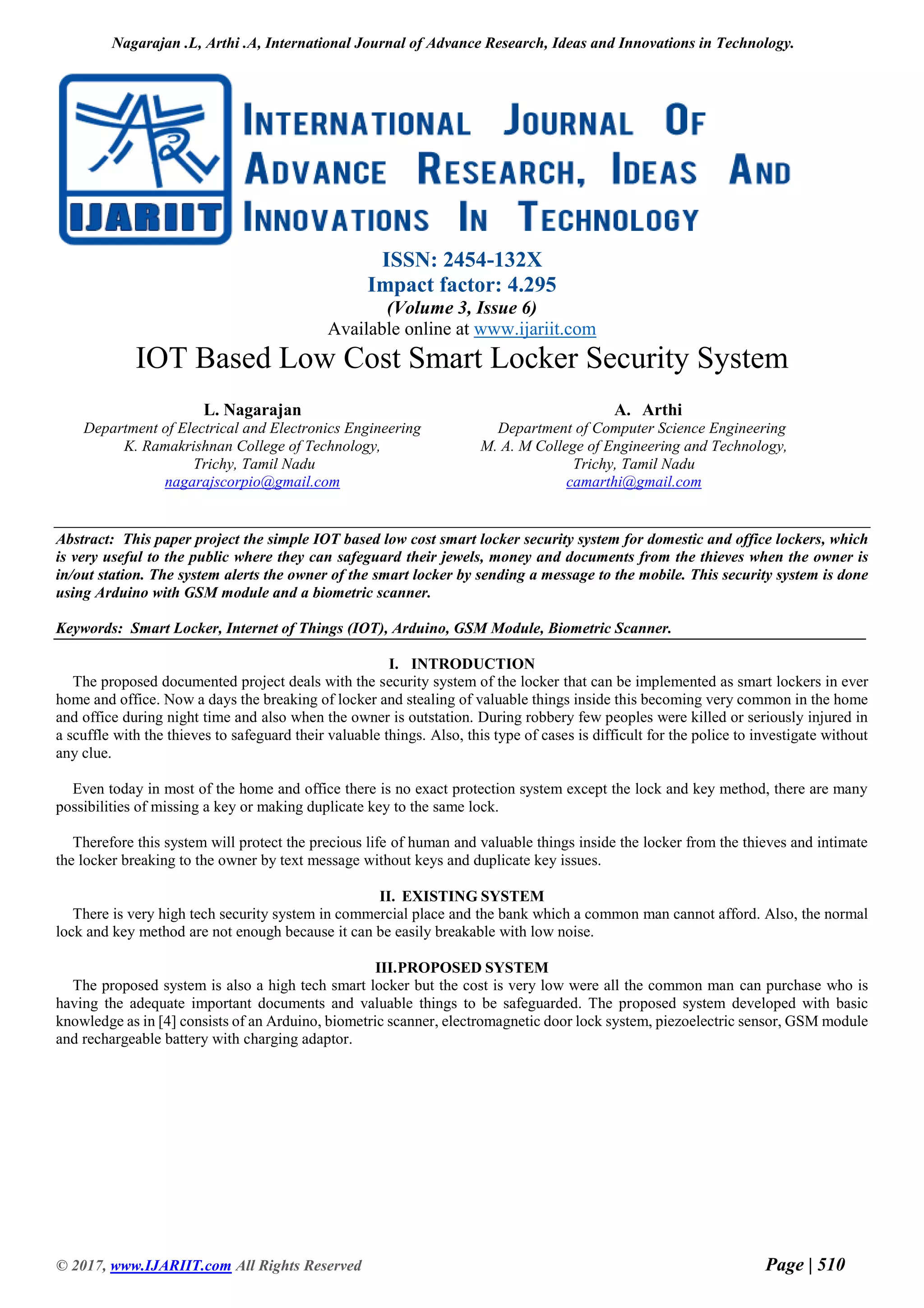 Nagarajan .L, Arthi .A, International Journal of Advance Research, Ideas and Innovations in Technology.
© 2017, www.IJARIIT.com All Rights Reserved Page | 510
ISSN: 2454-132X
Impact factor: 4.295
(Volume 3, Issue 6)
Available online at www.ijariit.com
IOT Based Low Cost Smart Locker Security System
L. Nagarajan
Department of Electrical and Electronics Engineering
K. Ramakrishnan College of Technology,
Trichy, Tamil Nadu
nagarajscorpio@gmail.com
A. Arthi
Department of Computer Science Engineering
M. A. M College of Engineering and Technology,
Trichy, Tamil Nadu
camarthi@gmail.com
Abstract: This paper project the simple IOT based low cost smart locker security system for domestic and office lockers, which
is very useful to the public where they can safeguard their jewels, money and documents from the thieves when the owner is
in/out station. The system alerts the owner of the smart locker by sending a message to the mobile. This security system is done
using Arduino with GSM module and a biometric scanner.
Keywords: Smart Locker, Internet of Things (IOT), Arduino, GSM Module, Biometric Scanner.
I. INTRODUCTION
The proposed documented project deals with the security system of the locker that can be implemented as smart lockers in ever
home and office. Now a days the breaking of locker and stealing of valuable things inside this becoming very common in the home
and office during night time and also when the owner is outstation. During robbery few peoples were killed or seriously injured in
a scuffle with the thieves to safeguard their valuable things. Also, this type of cases is difficult for the police to investigate without
any clue.
Even today in most of the home and office there is no exact protection system except the lock and key method, there are many
possibilities of missing a key or making duplicate key to the same lock.
Therefore this system will protect the precious life of human and valuable things inside the locker from the thieves and intimate
the locker breaking to the owner by text message without keys and duplicate key issues.
II. EXISTING SYSTEM
There is very high tech security system in commercial place and the bank which a common man cannot afford. Also, the normal
lock and key method are not enough because it can be easily breakable with low noise.
III.PROPOSED SYSTEM
The proposed system is also a high tech smart locker but the cost is very low were all the common man can purchase who is
having the adequate important documents and valuable things to be safeguarded. The proposed system developed with basic
knowledge as in [4] consists of an Arduino, biometric scanner, electromagnetic door lock system, piezoelectric sensor, GSM module
and rechargeable battery with charging adaptor.
 