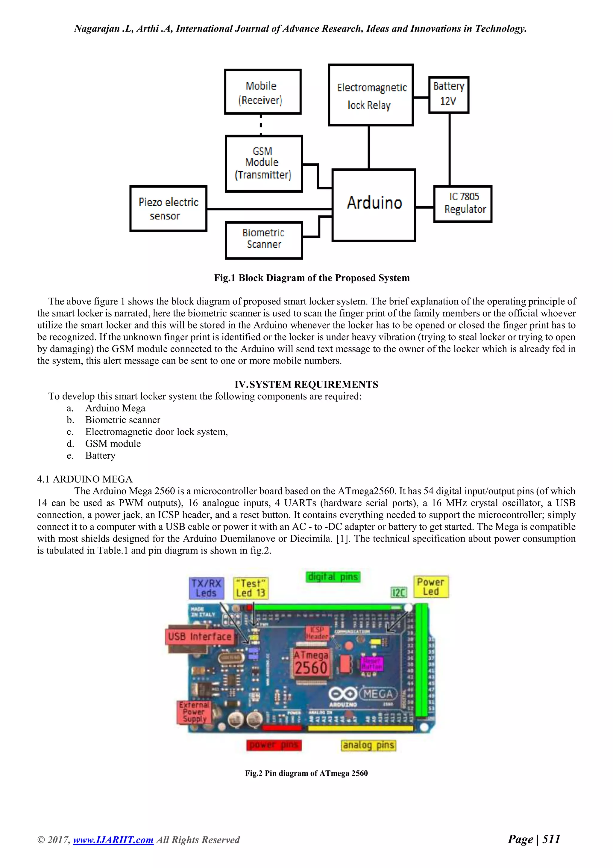 Nagarajan .L, Arthi .A, International Journal of Advance Research, Ideas and Innovations in Technology.
© 2017, www.IJARIIT.com All Rights Reserved Page | 511
Fig.1 Block Diagram of the Proposed System
The above figure 1 shows the block diagram of proposed smart locker system. The brief explanation of the operating principle of
the smart locker is narrated, here the biometric scanner is used to scan the finger print of the family members or the official whoever
utilize the smart locker and this will be stored in the Arduino whenever the locker has to be opened or closed the finger print has to
be recognized. If the unknown finger print is identified or the locker is under heavy vibration (trying to steal locker or trying to open
by damaging) the GSM module connected to the Arduino will send text message to the owner of the locker which is already fed in
the system, this alert message can be sent to one or more mobile numbers.
IV.SYSTEM REQUIREMENTS
To develop this smart locker system the following components are required:
a. Arduino Mega
b. Biometric scanner
c. Electromagnetic door lock system,
d. GSM module
e. Battery
4.1 ARDUINO MEGA
The Arduino Mega 2560 is a microcontroller board based on the ATmega2560. It has 54 digital input/output pins (of which
14 can be used as PWM outputs), 16 analogue inputs, 4 UARTs (hardware serial ports), a 16 MHz crystal oscillator, a USB
connection, a power jack, an ICSP header, and a reset button. It contains everything needed to support the microcontroller; simply
connect it to a computer with a USB cable or power it with an AC - to -DC adapter or battery to get started. The Mega is compatible
with most shields designed for the Arduino Duemilanove or Diecimila. [1]. The technical specification about power consumption
is tabulated in Table.1 and pin diagram is shown in fig.2.
Fig.2 Pin diagram of ATmega 2560
 