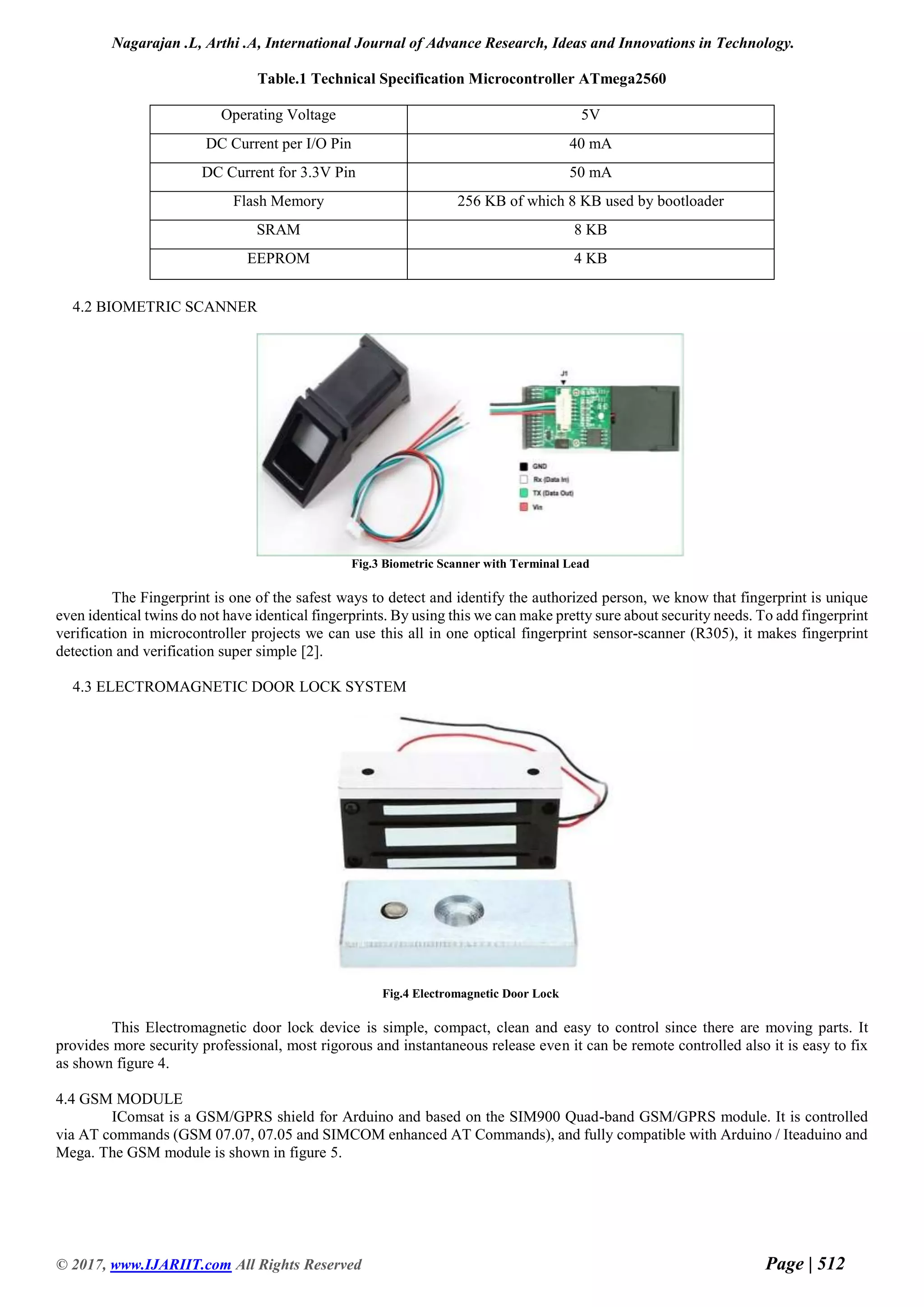 Nagarajan .L, Arthi .A, International Journal of Advance Research, Ideas and Innovations in Technology.
© 2017, www.IJARIIT.com All Rights Reserved Page | 512
Table.1 Technical Specification Microcontroller ATmega2560
Operating Voltage 5V
DC Current per I/O Pin 40 mA
DC Current for 3.3V Pin 50 mA
Flash Memory 256 KB of which 8 KB used by bootloader
SRAM 8 KB
EEPROM 4 KB
4.2 BIOMETRIC SCANNER
Fig.3 Biometric Scanner with Terminal Lead
The Fingerprint is one of the safest ways to detect and identify the authorized person, we know that fingerprint is unique
even identical twins do not have identical fingerprints. By using this we can make pretty sure about security needs. To add fingerprint
verification in microcontroller projects we can use this all in one optical fingerprint sensor-scanner (R305), it makes fingerprint
detection and verification super simple [2].
4.3 ELECTROMAGNETIC DOOR LOCK SYSTEM
Fig.4 Electromagnetic Door Lock
This Electromagnetic door lock device is simple, compact, clean and easy to control since there are moving parts. It
provides more security professional, most rigorous and instantaneous release even it can be remote controlled also it is easy to fix
as shown figure 4.
4.4 GSM MODULE
IComsat is a GSM/GPRS shield for Arduino and based on the SIM900 Quad-band GSM/GPRS module. It is controlled
via AT commands (GSM 07.07, 07.05 and SIMCOM enhanced AT Commands), and fully compatible with Arduino / Iteaduino and
Mega. The GSM module is shown in figure 5.
 